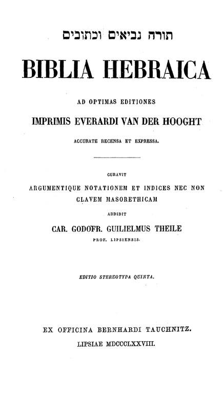 Biblia Hebraica.

Ad optimas editiones imprimis Everardi van der Hooght acurate recensa et expressa.

Curavit argumentique notationem et indices nec non clavem Masorethicam addidit Car. Godofr. Guilielmus Theile.

Editio stereotypa quinta. Lipsiae: Ex officina Bernhardi Tauchnitz, 1878
