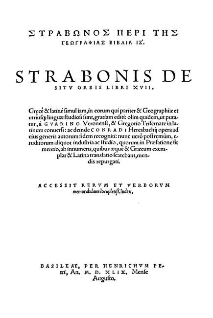Strabonis De situ orbis libri XVII.

Graece & Latine simuliam, in eorum qui pariter & Geographiae et utriusque linguae studiosi sunt, gratiam editi: olim quidem, ut putatur, a Guarino Veronensi & Gregorio Trifernate in Latinum conversi: ac deinde Conradi Heresbachij opera ad eius generis autorum fidem recogniti: nunc vero postremum, eruditorum aliquot industria ac studio, quorum in Praefatione fit mentio, ab innumeris, quibus aeque & Graecum exemplar & Latina translatio scatebant, mendis repurgati.

Basel: Heinrich Petri (August), 1549